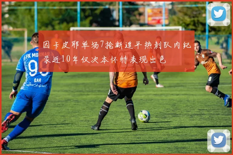 因卡皮耶单场7抢断追平热刺队内纪录近10年仅次本怀特表现出色