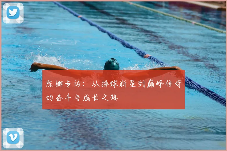 陈娜专访：从排球新星到巅峰传奇的奋斗与成长之路