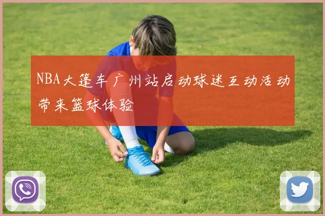 NBA大篷车广州站启动球迷互动活动带来篮球体验