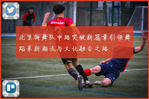 北京街舞队中路突破新篇章引领舞蹈革新潮流与文化融合之路