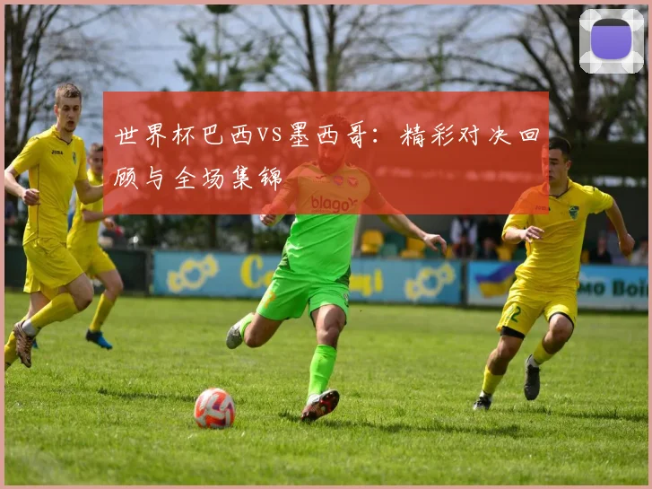 世界杯巴西vs墨西哥:精彩对决回顾与全场集锦