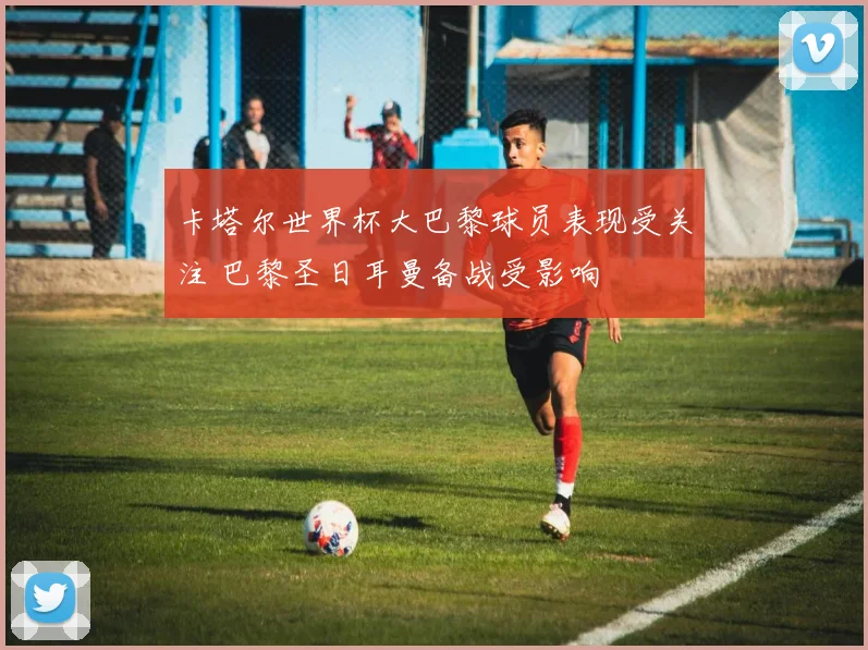 卡塔尔世界杯大巴黎球员表现受关注 巴黎圣日耳曼备战受影响