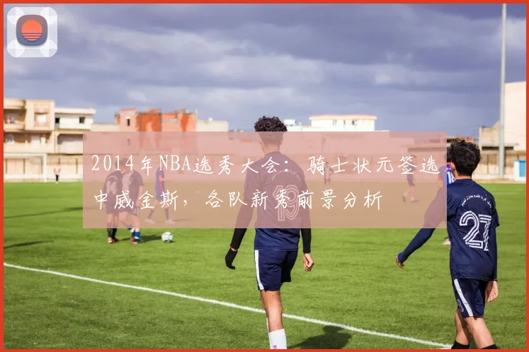 2014年NBA选秀大会:骑士状元签选中威金斯,各队新秀前景分析