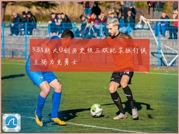 NBA新大O创历史级三双纪录独行侠主场力克勇士