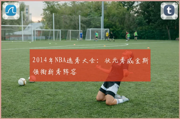 2014年NBA选秀大会：状元秀威金斯领衔新秀阵容