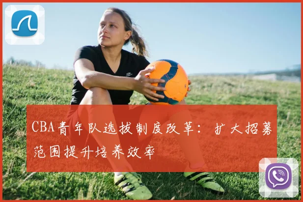 CBA青年队选拔制度改革：扩大招募范围提升培养效率