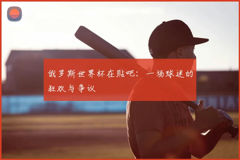 俄罗斯世界杯在贴吧:一场球迷的狂欢与争议