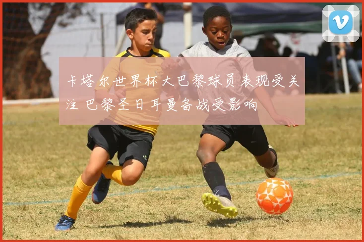 卡塔尔世界杯大巴黎球员表现受关注 巴黎圣日耳曼备战受影响