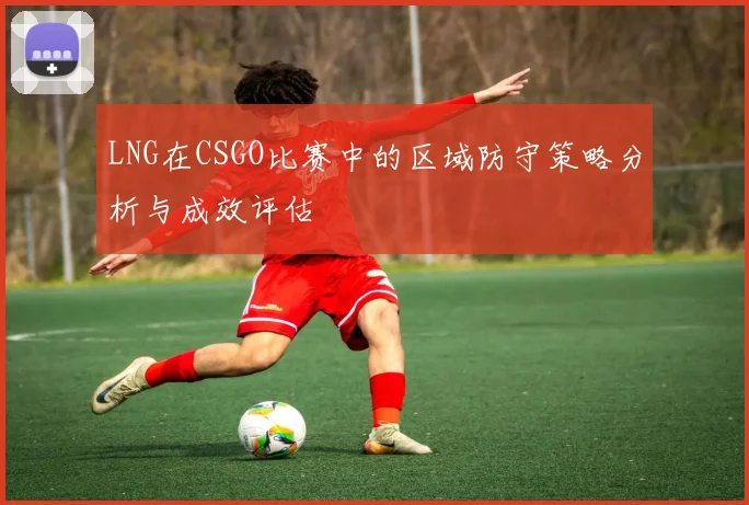 LNG在CSGO比赛中的区域防守策略分析与成效评估