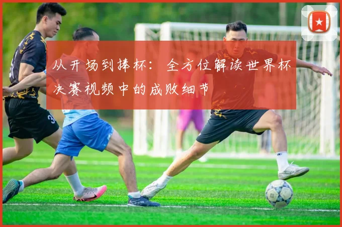 从开场到捧杯:全方位解读世界杯决赛视频中的成败细节