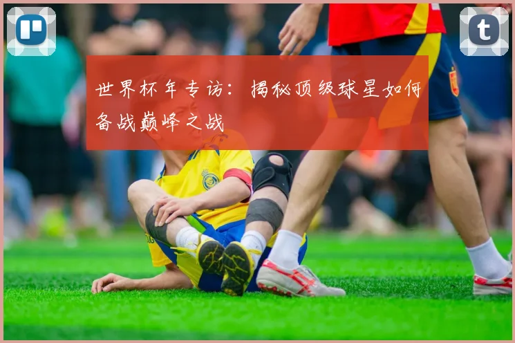 世界杯年专访：揭秘顶级球星如何备战巅峰之战