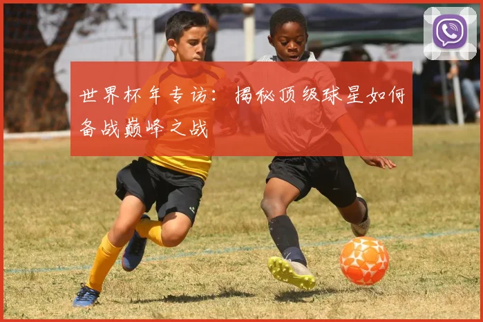 世界杯年专访：揭秘顶级球星如何备战巅峰之战