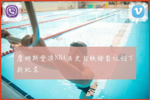 詹姆斯登顶NBA历史打铁榜首位创下新纪录