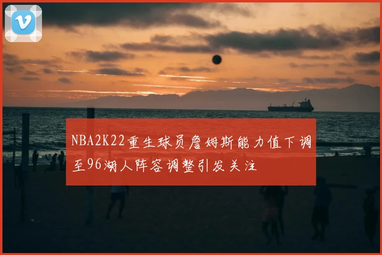 NBA2K22重生球员詹姆斯能力值下调至96湖人阵容调整引发关注