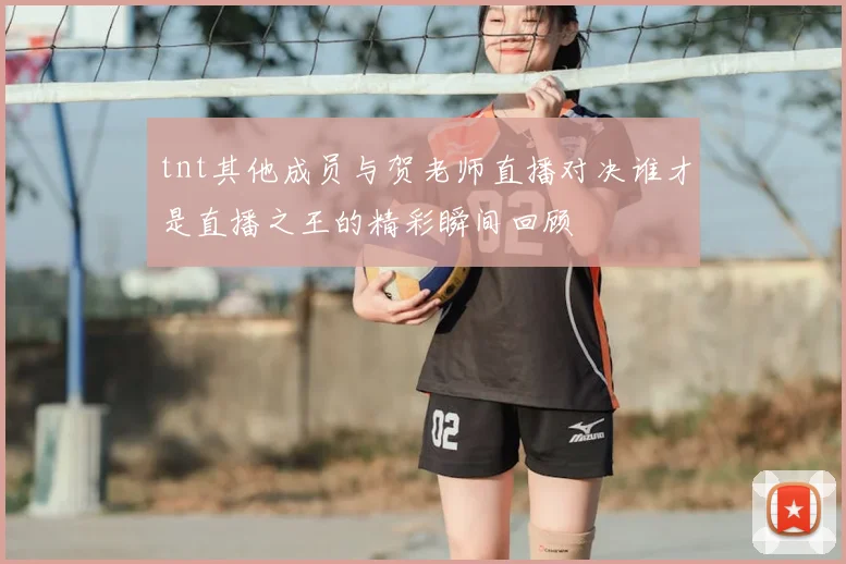 tnt其他成员与贺老师直播对决谁才是直播之王的精彩瞬间回顾