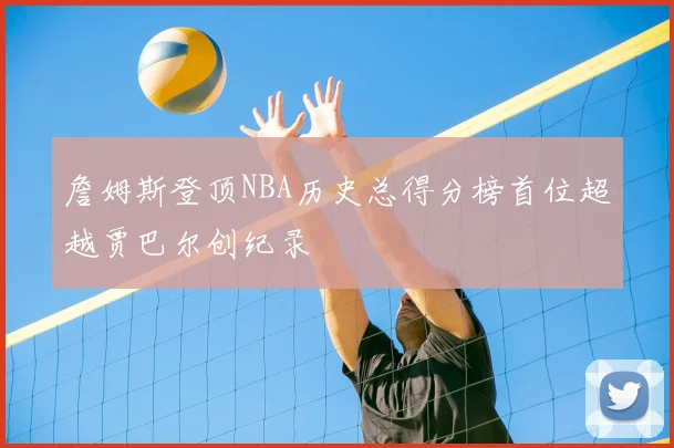 詹姆斯登顶NBA历史总得分榜首位超越贾巴尔创纪录