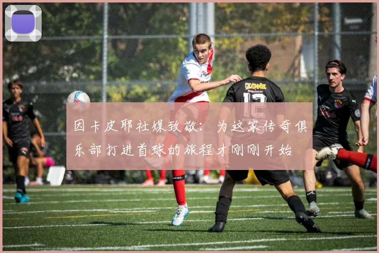 因卡皮耶社媒致敬：为这家传奇俱乐部打进首球的旅程才刚刚开始