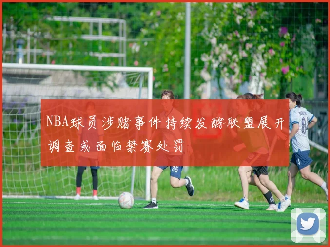 NBA球员涉赌事件持续发酵联盟展开调查或面临禁赛处罚