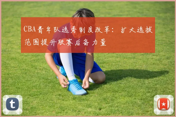 CBA青年队选秀制度改革:扩大选拔范围提升联赛后备力量