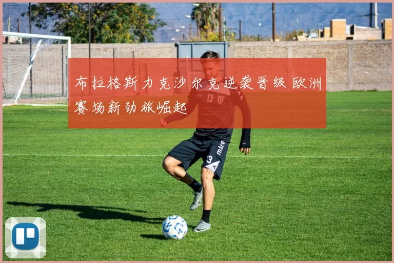 布拉格斯力克沙尔克逆袭晋级 欧洲赛场新劲旅崛起