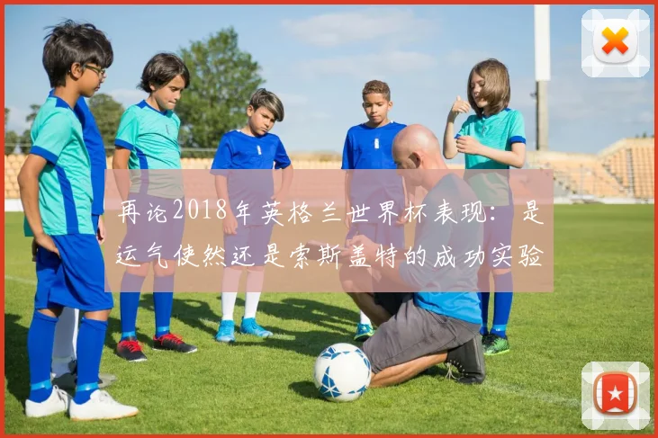再论2018年英格兰世界杯表现:是运气使然还是索斯盖特的成功实验?