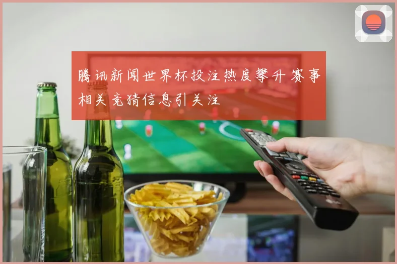 腾讯新闻世界杯投注热度攀升 赛事相关竞猜信息引关注