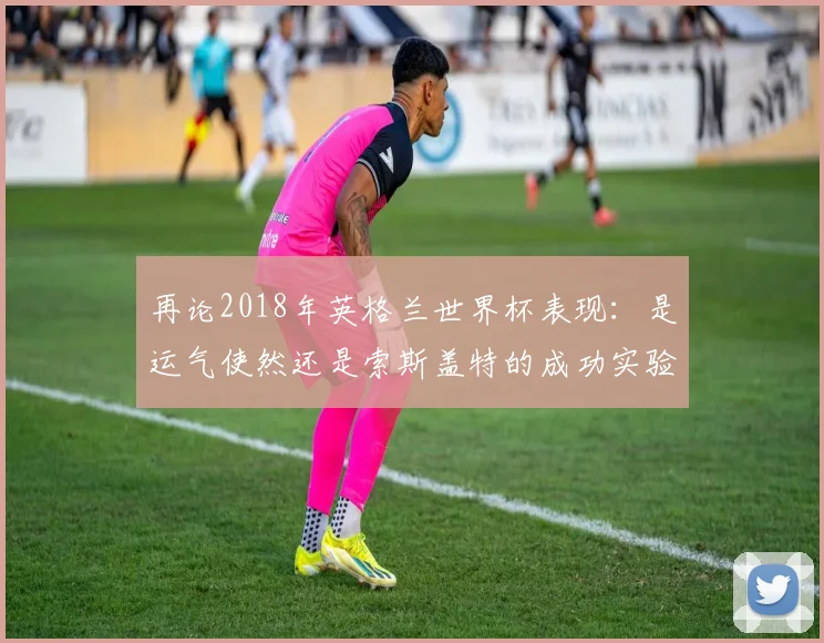 再论2018年英格兰世界杯表现:是运气使然还是索斯盖特的成功实验?
