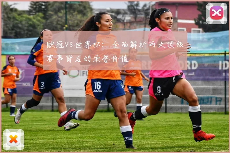 欧冠vs世界杯:全面解析两大顶级赛事背后的荣誉价值
