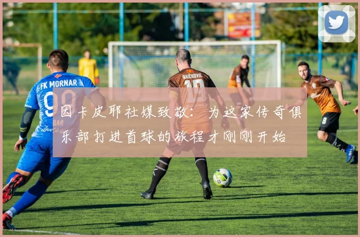 因卡皮耶社媒致敬：为这家传奇俱乐部打进首球的旅程才刚刚开始