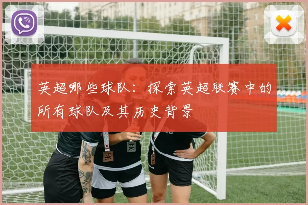 英超哪些球队:探索英超联赛中的所有球队及其历史背景