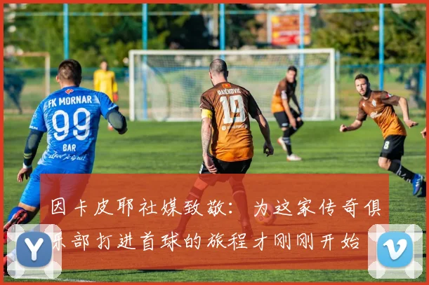 因卡皮耶社媒致敬：为这家传奇俱乐部打进首球的旅程才刚刚开始