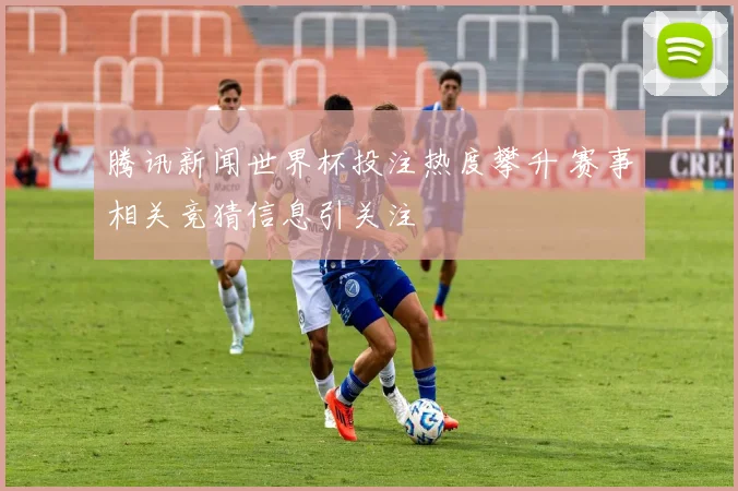 腾讯新闻世界杯投注热度攀升 赛事相关竞猜信息引关注