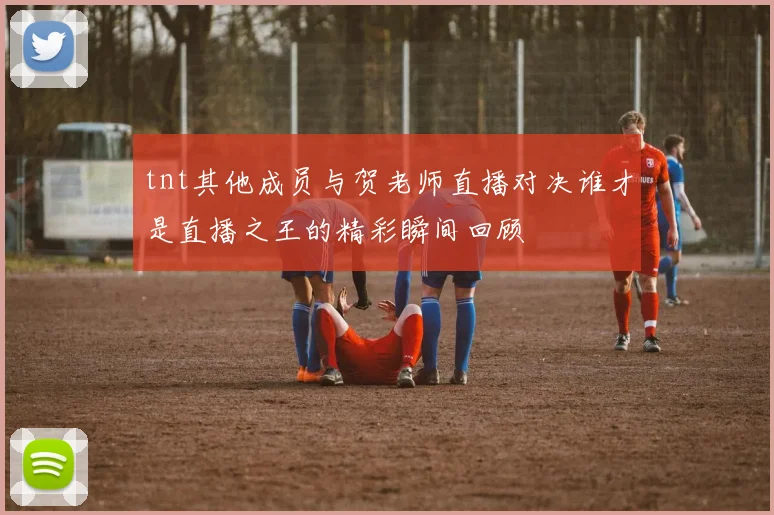 tnt其他成员与贺老师直播对决谁才是直播之王的精彩瞬间回顾