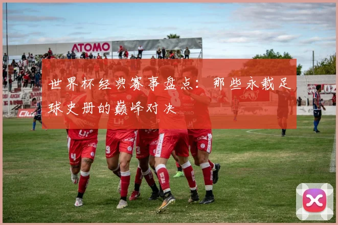 世界杯经典赛事盘点：那些永载足球史册的巅峰对决