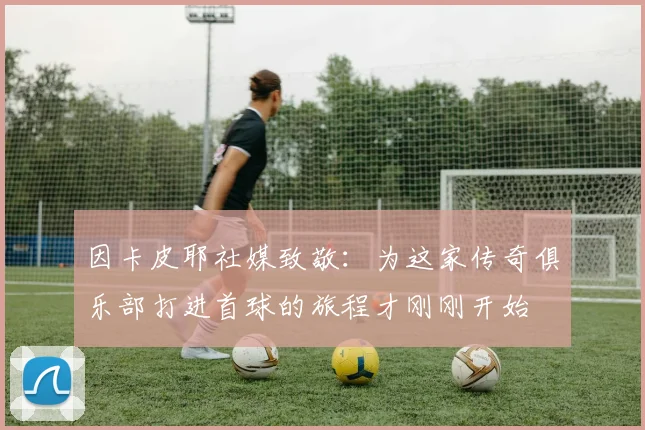 因卡皮耶社媒致敬：为这家传奇俱乐部打进首球的旅程才刚刚开始