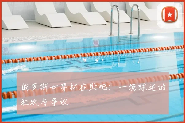 俄罗斯世界杯在贴吧:一场球迷的狂欢与争议