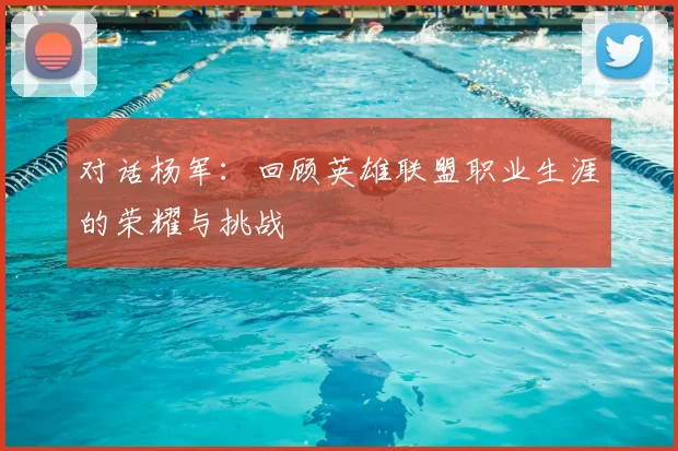 对话杨军:回顾英雄联盟职业生涯的荣耀与挑战