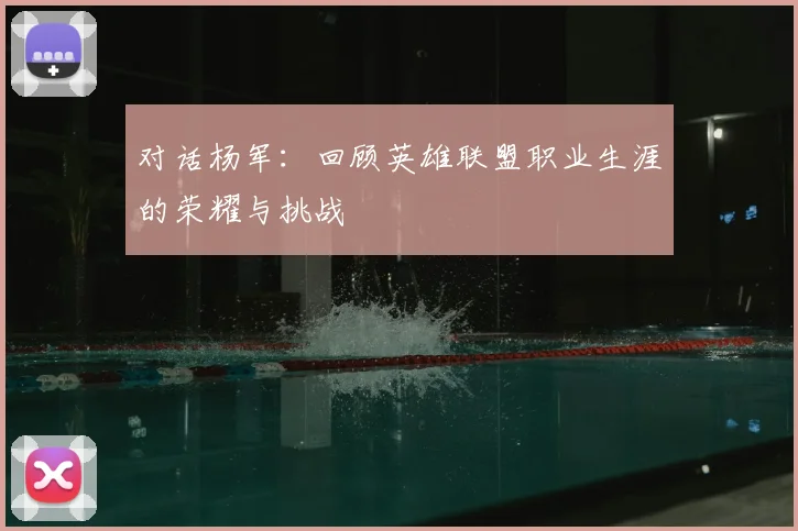对话杨军:回顾英雄联盟职业生涯的荣耀与挑战
