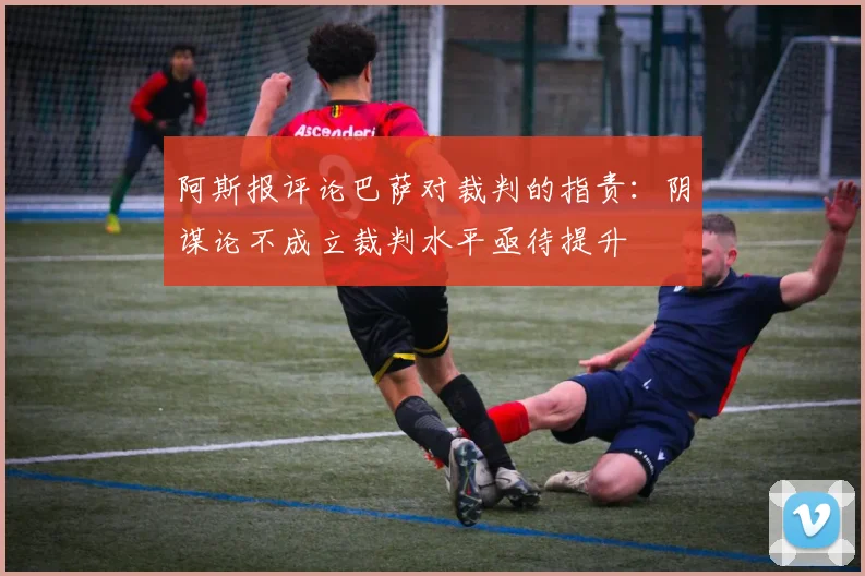 阿斯报评论巴萨对裁判的指责：阴谋论不成立裁判水平亟待提升