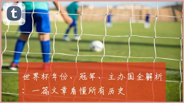 世界杯年份、冠军、主办国全解析：一篇文章看懂所有历史