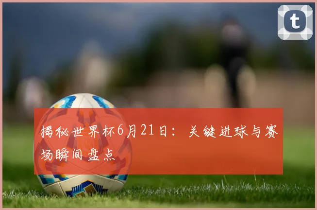 揭秘世界杯6月21日：关键进球与赛场瞬间盘点