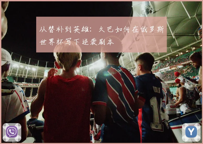 从替补到英雄：久巴如何在俄罗斯世界杯写下逆袭剧本