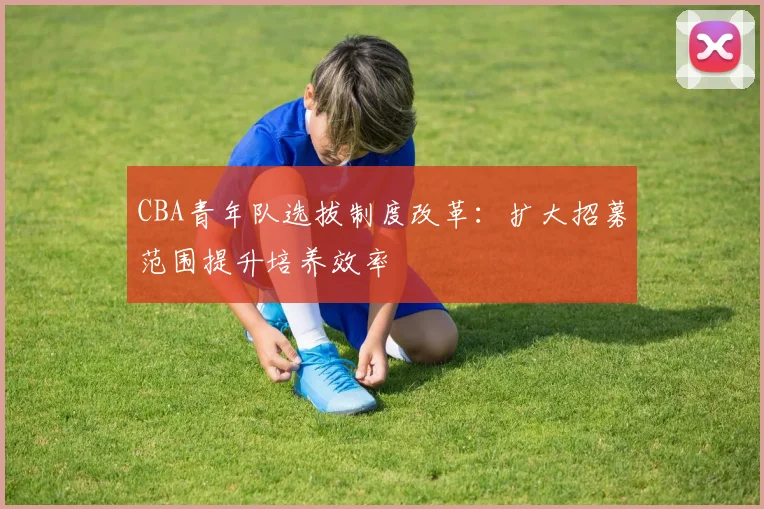 CBA青年队选拔制度改革：扩大招募范围提升培养效率