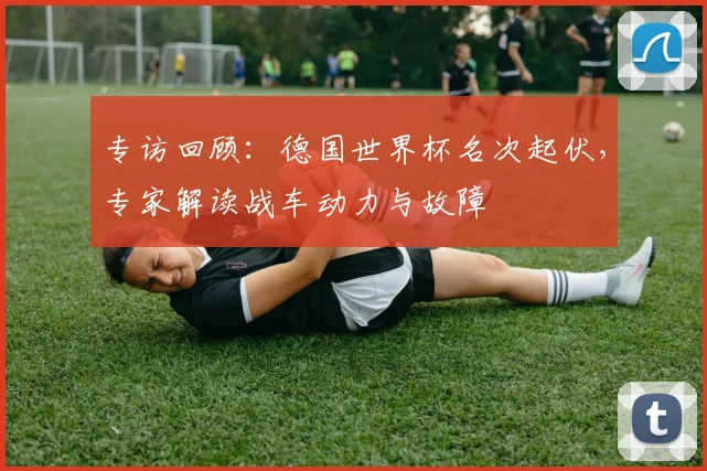 专访回顾：德国世界杯名次起伏，专家解读战车动力与故障