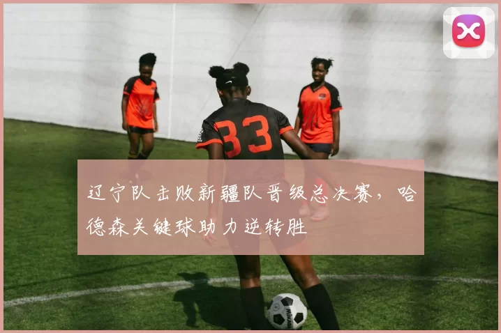 辽宁队击败新疆队晋级总决赛,哈德森关键球助力逆转胜